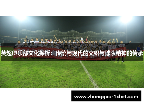 英超俱乐部文化探析:传统与现代的交织与球队精神的传承 英超俱乐部文化探析:传统与现代的交织与球队精神的传承
