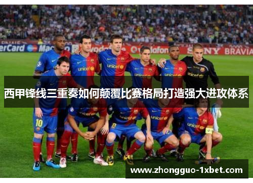 西甲锋线三重奏如何颠覆比赛格局打造强大进攻体系 西甲锋线三重奏如何颠覆比赛格局打造强大进攻体系
