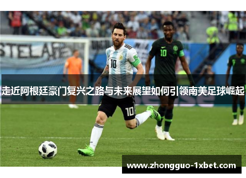 走近阿根廷豪门复兴之路与未来展望如何引领南美足球崛起 走近阿根廷豪门复兴之路与未来展望如何引领南美足球崛起