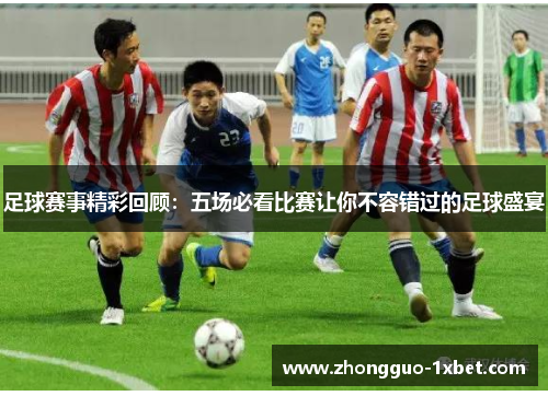 足球赛事精彩回顾:五场必看比赛让你不容错过的足球盛宴 足球赛事精彩回顾:五场必看比赛让你不容错过的足球盛宴