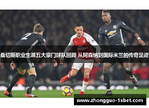 桑切斯职业生涯五大豪门球队回顾 从阿森纳到国际米兰的传奇足迹 桑切斯职业生涯五大豪门球队回顾 从阿森纳到国际米兰的传奇足迹