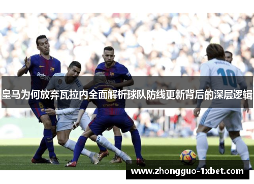 皇马为何放弃瓦拉内全面解析球队防线更新背后的深层逻辑 皇马为何放弃瓦拉内全面解析球队防线更新背后的深层逻辑