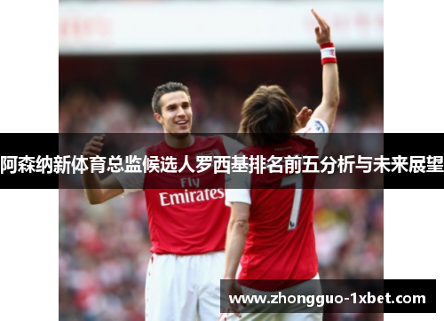 阿森纳新体育总监候选人罗西基排名前五分析与未来展望 阿森纳新体育总监候选人罗西基排名前五分析与未来展望